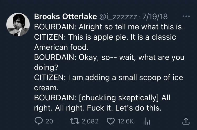 BOURDAIN: Alright so tell me what this is. CITIZEN: This is apple pie. It is a classic American food.
BOURDAIN: Okay, so-- wait, what are you doing?
CITIZEN: I am adding a small scoop of ice
cream.
BOURDAIN: [chuckling skeptically] All right. All right. Fuck it. Let's do this.
