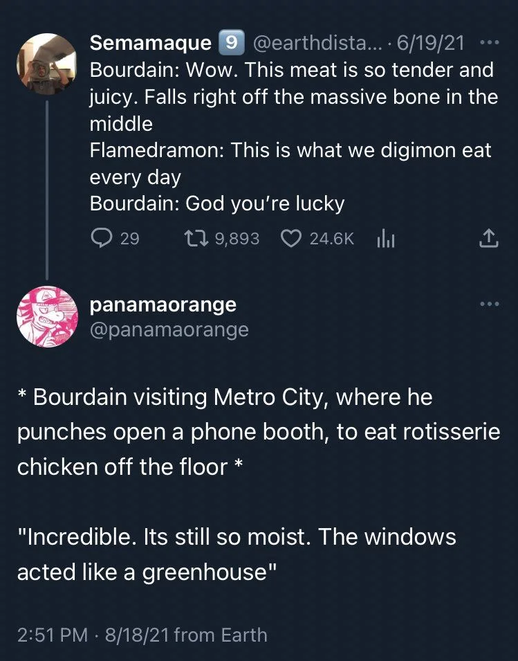 Bourdain: Wow. This meat is so tender and juicy. Falls right off the massive bone in the middle
Flamedramon: This is what we digimon eat every day
Bourdain: God you're lucky

(Reply tweet)

@panamaorange
* Bourdain visiting Metro City, where he
punches open a phone booth, to eat rotisserie chicken off the floor *
"Incredible. Its still so moist. The windows
acted like a greenhouse"