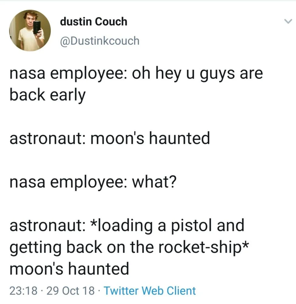 nasa employee: oh hey u guys are back early
astronaut: moon's haunted
nasa employee: what?
astronaut: *loading a pistol and getting back on the rocket-ship* moon's haunted