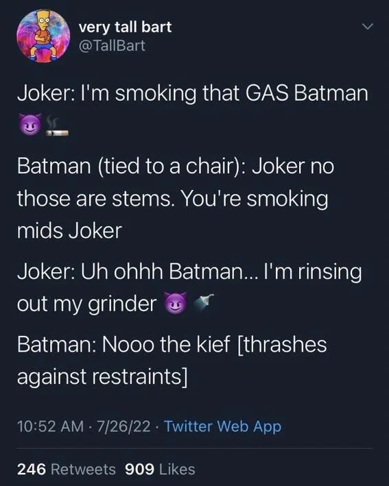 Joker: I'm smoking that GAS Batman
Batman (tied to a chair): Joker no
those are stems. You're smoking mids Joker
Joker: Uh ohhh Batman... I'm rinsing
out my grinder
Batman: Nooo the kief [thrashes
against restraints]
