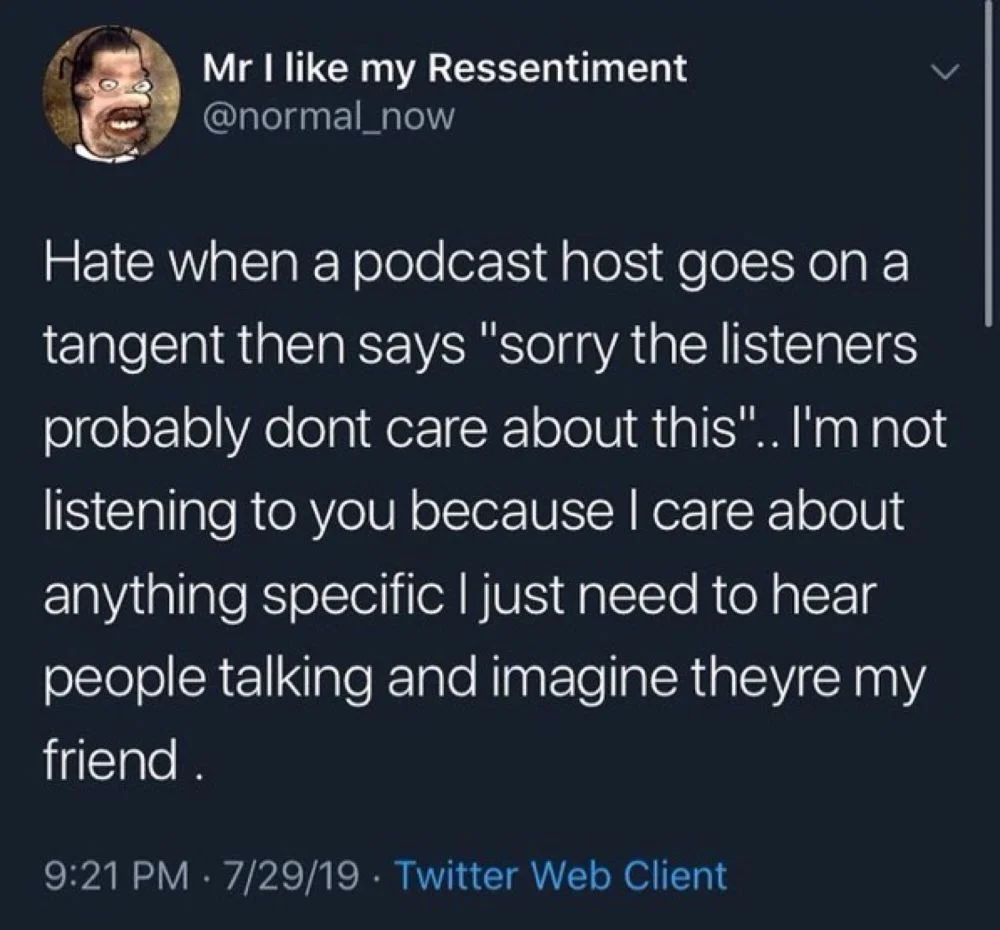 @normal_now
Hate when a podcast host goes on a tangent then says "sorry the listeners probably dont care about this".. I'm not listening to you because I care about anything specific I just need to hear people talking and imagine theyre my friend.
9:21 PM 7/29/19. Twitter Web Client