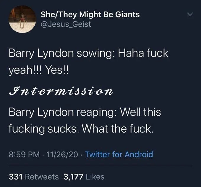 Barry Lyndon sowing: Haha fuck yeah!!! Yes!!
~Intermission~
Barry Lyndon reaping: Well this fucking sucks. What the fuck.