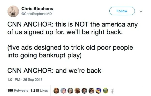 CNN ANCHOR: this is NOT the america any of us signed up for. we'll be right back.
(five ads designed to trick old poor people into going bankrupt play)
CNN ANCHOR: and we're back
1:01 PM - 26 Sep 2018
199 Retweets 1,215 Likes
く