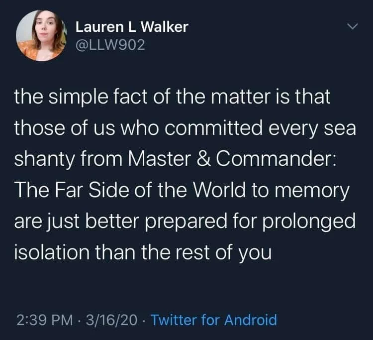 the simple fact of the matter is that those of us who committed every sea shanty from Master & Commander: The Far Side of the World to memory are just better prepared for prolonged isolation than the rest of you
3/16/20