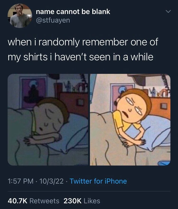 when i randomly remember one of my shirts i haven't seen in a while

(Morty from Rick and morty waking up confused)