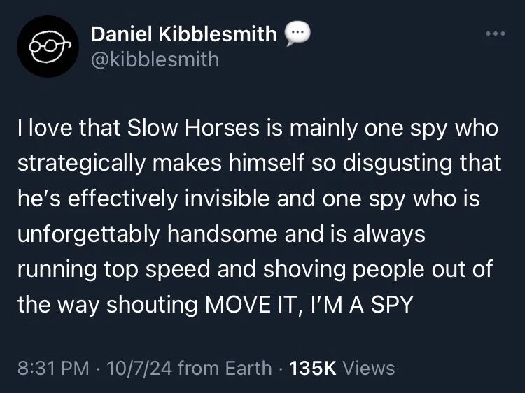 I love that Slow Horses is mainly one spy who strategically makes himself so disgusting that he's effectively invisible and one spy who is unforgettably handsome and is always running top speed and shoving people out of the way shouting MOVE IT, I'M A SPY