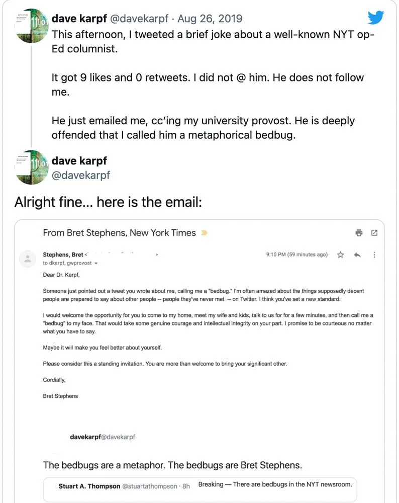 Aug 26, 2019
This afternoon, I tweeted a brief joke about a well-known NYT op- Ed columnist.
It got 9 likes and 0 retweets. I did not @ him. He does not follow me.
He just emailed me, cc'ing my university provost. He is deeply offended that I called him a metaphorical bedbug.

Alright fine... here is the email:

(Screenshot of the email from Bret Stephens)

From Bret Stephens, New York Times
Stephens, Bret<
to dkarpf, gwprovost
9:10 PM (59 minutes ago)
Dear Dr. Karpf,
Someone just pointed out a tweet you wrote about me, calling me a "bedbug." I'm often amazed about the things supposedly decent people are prepared to say about other people -- people they've never met -- on Twitter. I think you've set a new standard.
I would welcome the opportunity for you to come to my home, meet my wife and kids, talk to us for for a few minutes, and then call me a "bedbug" to my face. That would take some genuine courage and intellectual integrity on your part. I promise to be courteous no matter what you have to say.
Maybe it will make you feel better about yourself.
Please consider this a standing invitation. You are more than welcome to bring your significant other.
Cordially,
Bret Stephens

(Top of screenshot of Prof. Karpf’s original quote-tweet)

Dave Karpf @davekarpf
The bedbugs are a metaphor. The bedbugs are Bret Stephens.

Stuart A. Thompson @stuartathompson 
Breaking-There are bedbugs in the NYT newsroom.