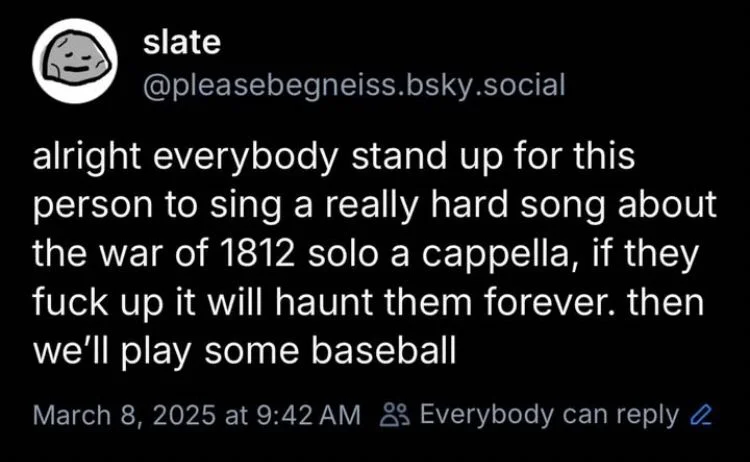 alright everybody stand up for this person to sing a really hard song about the war of 1812 solo a cappella, if they fuck up it will haunt them forever. then we'll play some baseball