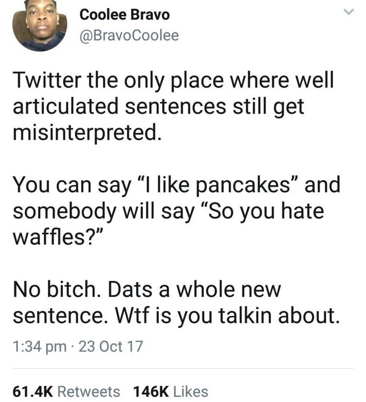 Twitter the only place where well articulated sentences still get misinterpreted.
You can say "I like pancakes" and somebody will say "So you hate waffles?"
No bitch. Dats a whole new sentence. Wtf is you talkin about.