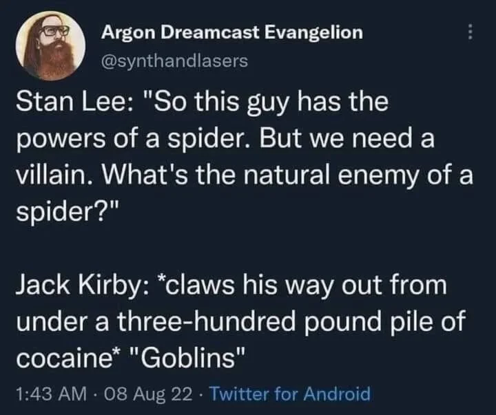 Stan Lee: "So this guy has the powers of a spider. But we need a villain. What's the natural enemy of a spider?"
Jack Kirby: *claws his way out from under a three-hundred pound pile of cocaine" "Goblins"