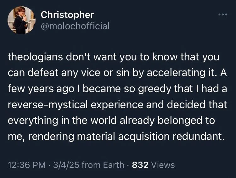 theologians don't want you to know that you can defeat any vice or sin by accelerating it. A few years ago I became so greedy that I had a reverse-mystical experience and decided that everything in the world already belonged to me, rendering material acquisition redundant.