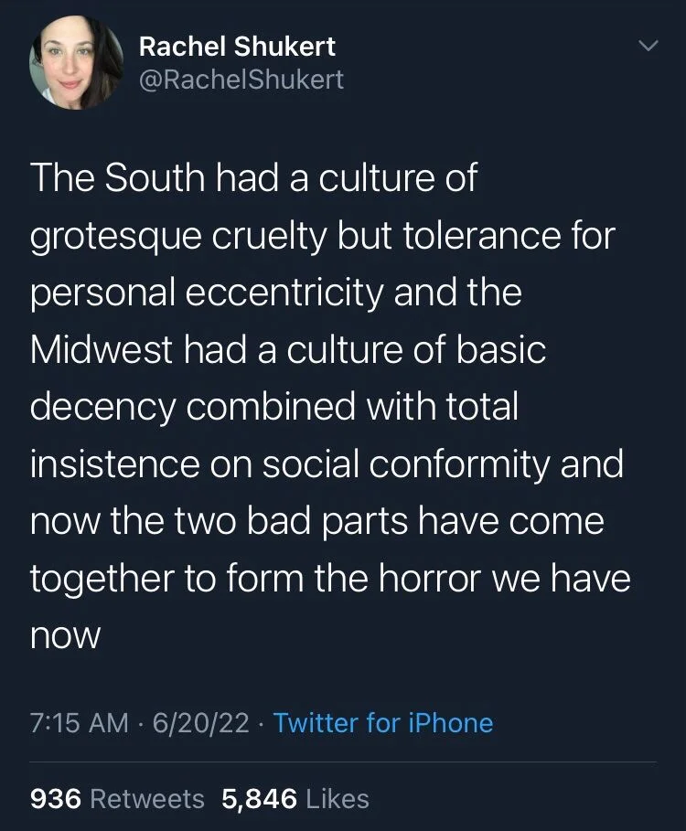 The South had a culture of grotesque cruelty but tolerance for personal eccentricity and the
Midwest had a culture of basic decency combined with total insistence on social conformity and now the two bad parts have come together to form the horror we have
now
6/20/22