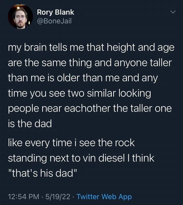 my brain tells me that height and age are the same thing and anyone taller than me is older than me and any time you see two similar looking people near eachother the taller one is the dad
like every time i see the rock standing next to vin diesel I think "that's his dad"