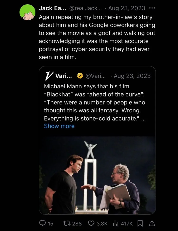 Aug 23, 2023
Michael Mann says that his film "Blackhat" was "ahead of the curve": "There were a number of people who thought this was all fantasy. Wrong. Everything is stone-cold accurate.” 



Jack Eason... @realJackEason
 Again repeating my brother-in-law's story about him and his Google coworkers going to see the movie as a goof and walking out acknowledging it was the most accurate portrayal of cyber security they had ever seen in a film.