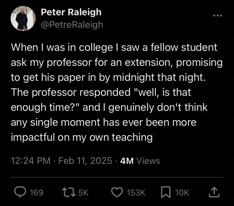 When I was in college I saw a fellow student ask my professor for an extension, promising to get his paper in by midnight that night. The professor responded "well, is that enough time?" and I genuinely don't think any single moment has ever been more impactful on my own teaching