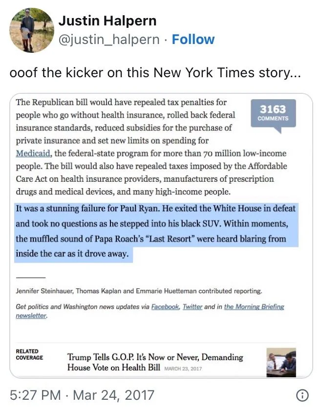 . 
ooof the kicker on this New York Times story...

(Screenshot of NYT story with fake final paragraph) 

The Republican bill would have repealed tax penalties for people who go without health insurance, rolled back federal insurance standards, reduced subsidies for the purchase of private insurance and set new limits on spending for
Medicaid, the federal-state program for more than 70 million low-income people. The bill would also have repealed taxes imposed by the Affordable Care Act on health insurance providers, manufacturers of prescription drugs and medical devices, and many high-income people.
It was a stunning failure for Paul Ryan. He exited the White House in defeat and took no questions as he stepped into his black SUV. Within moments, the muffled sound of Papa Roach's "Last Resort" were heard blaring from inside the car as it drove away.