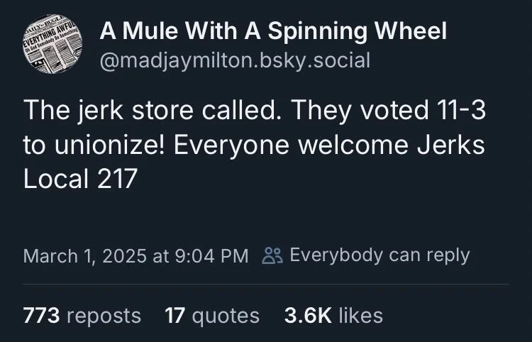 @madjaymilton.bsky.social
The jerk store called. They voted 11-3 to unionize! Everyone welcome Jerks Local 217