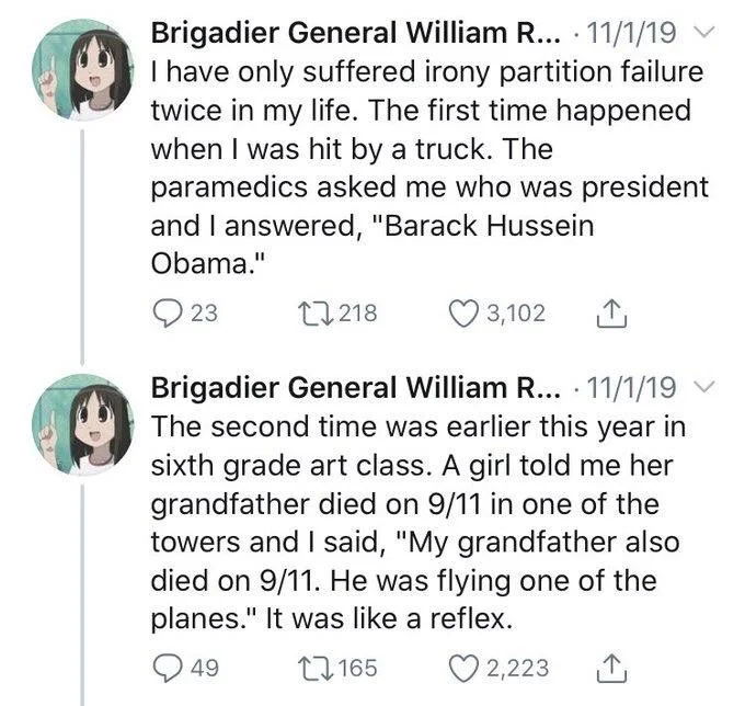 I have only suffered irony partition failure twice in my life. The first time happened when I was hit by a truck. The
paramedics asked me who was president and I answered, "Barack Hussein
Obama."



Brigadier General William R... @seanrmoorhead 11/1/19 The second time was earlier this year in sixth grade art class. A girl told me her grandfather died on 9/11 in one of the towers and I said, "My grandfather also died on 9/11. He was flying one of the planes." It was like a reflex.