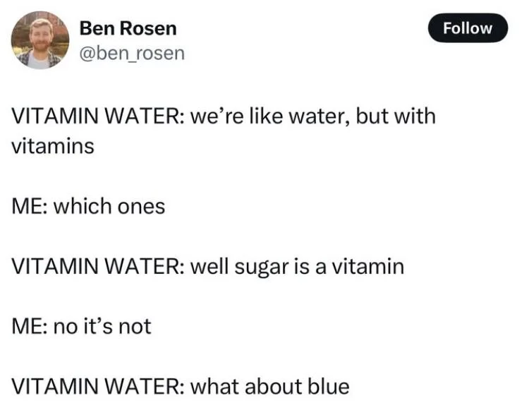 VITAMIN WATER: we're like water, but with
vitamins
ME: which ones
VITAMIN WATER: well sugar is a vitamin
ME: no it's not
VITAMIN WATER: what about blue