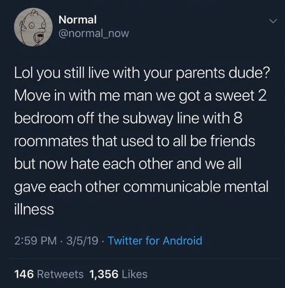 Lol you still live with your parents dude? Move in with me man we got a sweet 2 bedroom off the subway line with 8 roommates that used to all be friends but now hate each other and we all
gave each other communicable mental illness