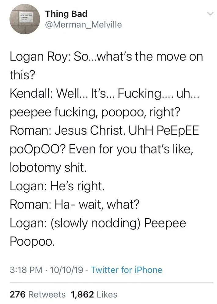 Logan Roy: So...what's the move on
this?
Kendall: Well... It's... Fucking.... uh... peepee fucking, poopoo, right? Roman: Jesus Christ. UhH PeEpEE
poOpOO? Even for you that's like, lobotomy shit.
Logan: He's right.
Roman: Ha- wait, what?
Logan: (slowly nodding) Peepee Poopoo.
10/10/19