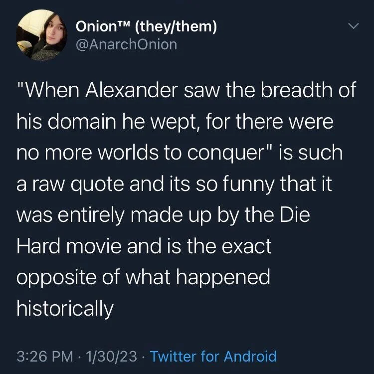 "When Alexander saw the breadth of his domain he wept, for there were no more worlds to conquer" is such a raw quote and its so funny that it was entirely made up by the Die Hard movie and is the exact
opposite of what happened historically