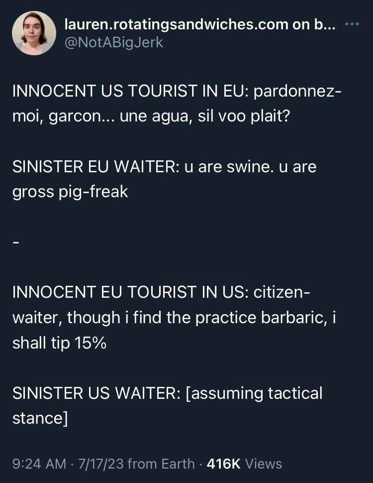 INNOCENT US TOURIST IN EU: pardonnez- moi, garcon... une agua, sil voo plait?
SINISTER EU WAITER: u are swine. u are gross pig-freak
INNOCENT EU TOURIST IN US: citizen-
waiter, though i find the practice barbaric, i shall tip 15%
SINISTER US WAITER: [assuming tactical stance]