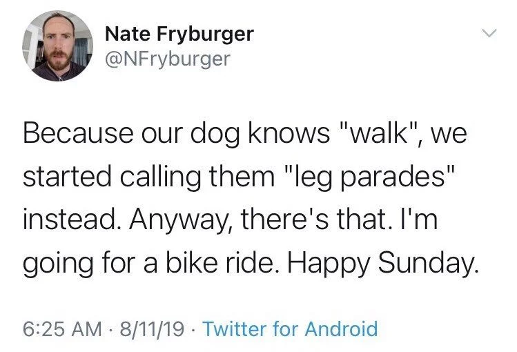 Because our dog knows "walk", we started calling them "leg parades" instead. Anyway, there's that. I'm
going for a bike ride. Happy Sunday.
