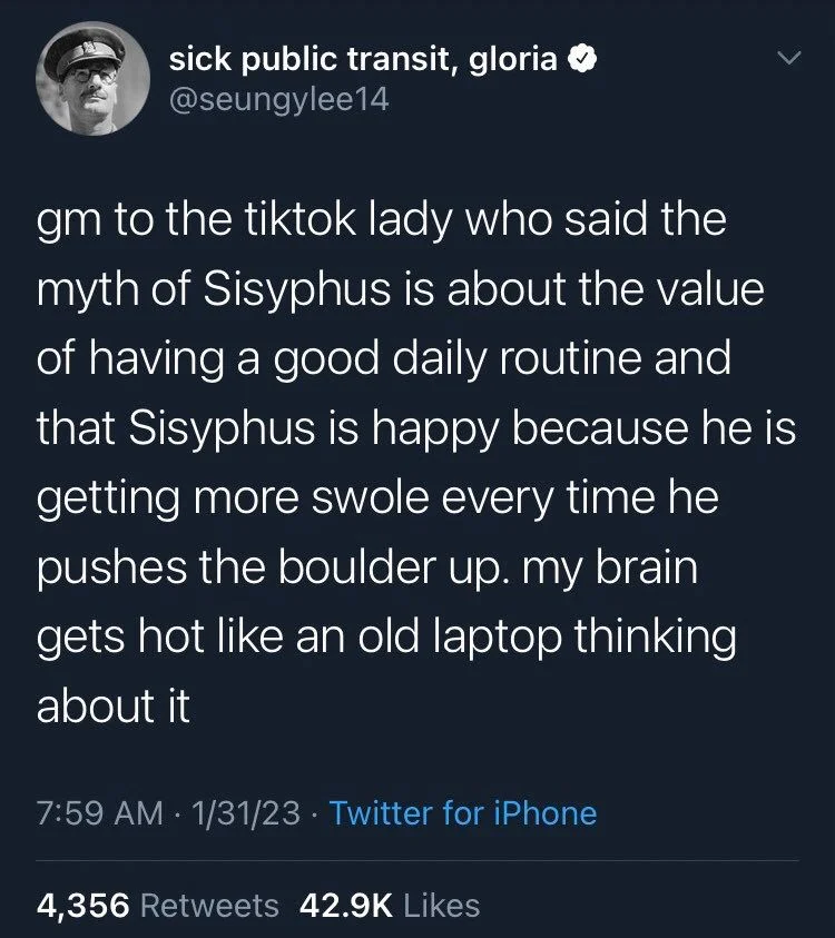 gm to the tiktok lady who said the myth of Sisyphus is about the value of having a good daily routine and that Sisyphus is happy because he is getting more swole every time he pushes the boulder up. my brain
gets hot like an old laptop thinking about it