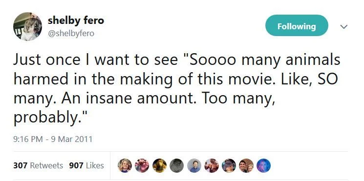 Following
Just once I want to see "Soooo many animals harmed in the making of this movie. Like, SO many. An insane amount. Too many, probably."