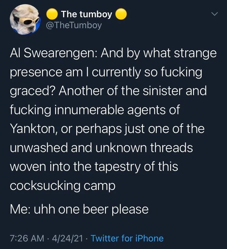 Al Swearengen: And by what strange presence am I currently so fucking graced? Another of the sinister and fucking innumerable agents of Yankton, or perhaps just one of the unwashed and unknown threads woven into the tapestry of this cocksucking camp
Me: uhh one beer please
