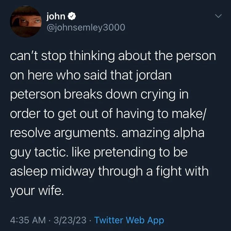 can't stop thinking about the person on here who said that jordan peterson breaks down crying in order to get out of having to make/ resolve arguments. amazing alpha guy tactic. like pretending to be asleep midway through a fight with your wife.