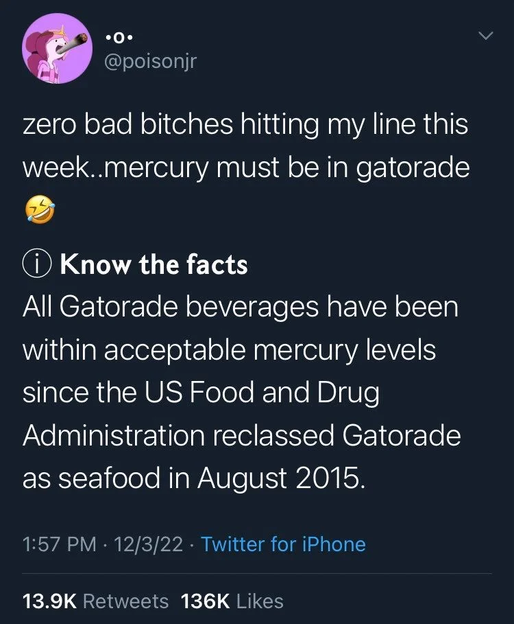 zero bad bitches hitting my line this week..mercury must be in gatorade
Know the facts
All Gatorade beverages have been within acceptable mercury levels since the US Food and Drug Administration reclassed Gatorade as seafood in August 2015.