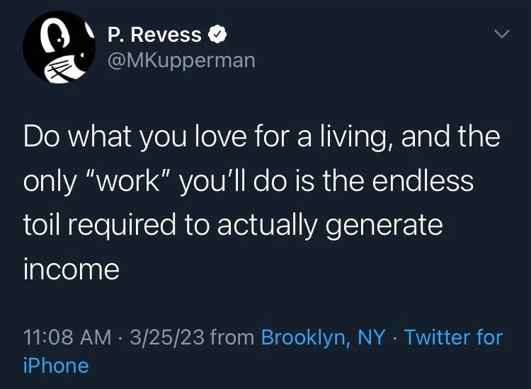 Do what you love for a living, and the only "work" you'll do is the endless toil required to actually generate income