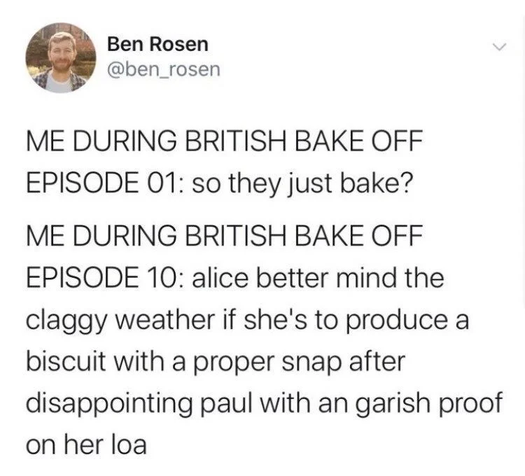 ME DURING BRITISH BAKE OFF
EPISODE 01: so they just bake?
ME DURING BRITISH BAKE OFF EPISODE 10: alice better mind the
claggy weather if she's to produce a biscuit with a proper snap after disappointing paul with an garish proof on her loa