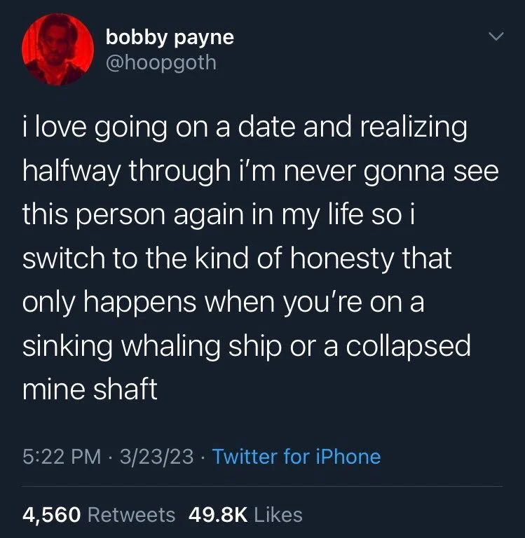 i love going on a date and realizing halfway through i'm never gonna see this person again in my life so i switch to the kind of honesty that only happens when you're on a sinking whaling ship or a collapsed mine shaft