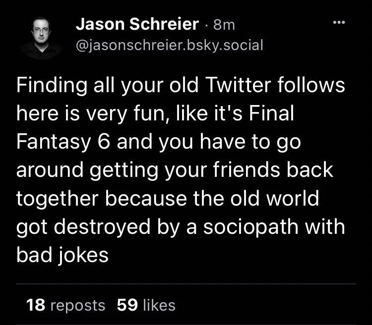 Finding all your old Twitter follows here is very fun, like it's Final Fantasy 6 and you have to go around getting your friends back together because the old world got destroyed by a sociopath with bad jokes

(This was summer 2023 I think)