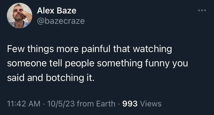 Few things more painful that watching
someone tell people something funny you said and botching it.