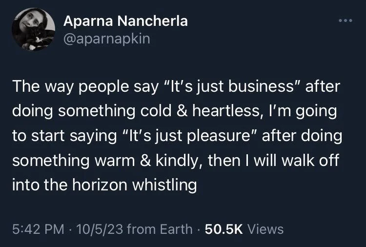 The way people say "It's just business" after doing something cold & heartless, I'm going to start saying "It's just pleasure" after doing something warm & kindly, then I will walk off into the horizon whistling