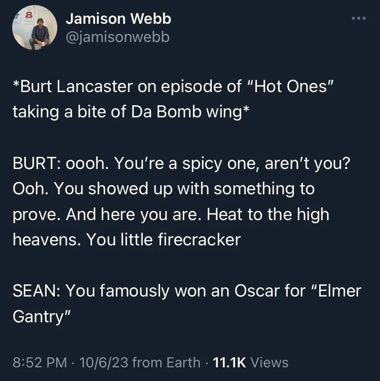 *Burt Lancaster on episode of "Hot Ones" taking a bite of Da Bomb wing*
BURT: oooh. You're a spicy one, aren't you? Ooh. You showed up with something to prove. And here you are. Heat to the high heavens. You little firecracker
SEAN: You famously won an Oscar for "Elmer Gantry"