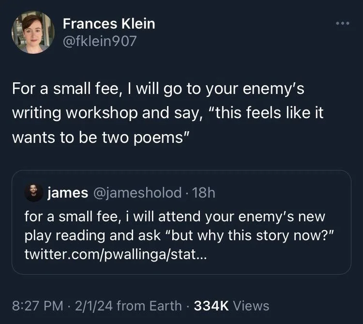 For a small fee, I will go to your enemy's writing workshop and say, "this feels like it wants to be two poems"


james @jamesholod. 18h
for a small fee, i will attend your enemy's new play reading and ask "but why this story now?"