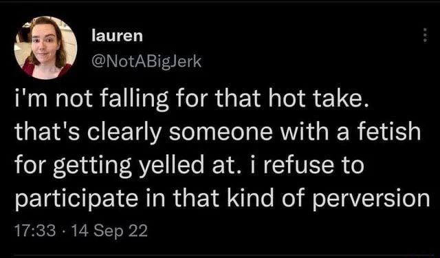 i'm not falling for that hot take. that's clearly someone with a fetish for getting yelled at. i refuse to participate in that kind of perversion