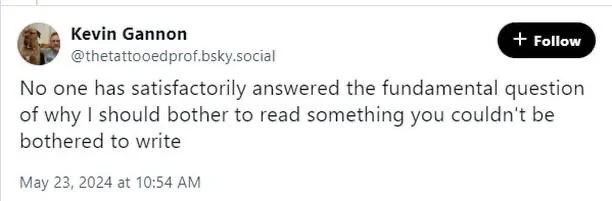 No one has satisfactorily answered the fundamental question of why I should bother to read something you couldn't be bothered to write
May 23, 2024