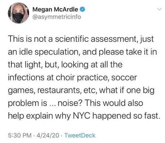 This is not a scientific assessment, just an idle speculation, and please take it in that light, but, looking at all the infections at choir practice, soccer
games, restaurants, etc, what if one big problem is... noise? This would also help explain why NYC happened so fast.
5:30 PM 4/24/20