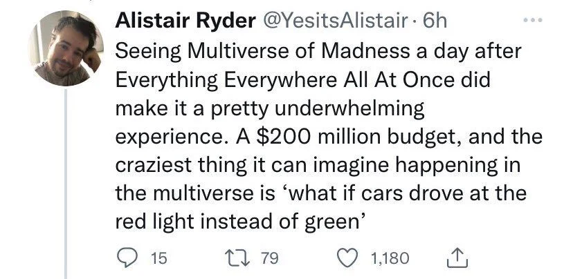 . 6h Seeing Multiverse of Madness a day after Everything Everywhere All At Once did make it a pretty underwhelming
experience. A $200 million budget, and the craziest thing it can imagine happening in the multiverse is 'what if cars drove at the red light instead of green'
