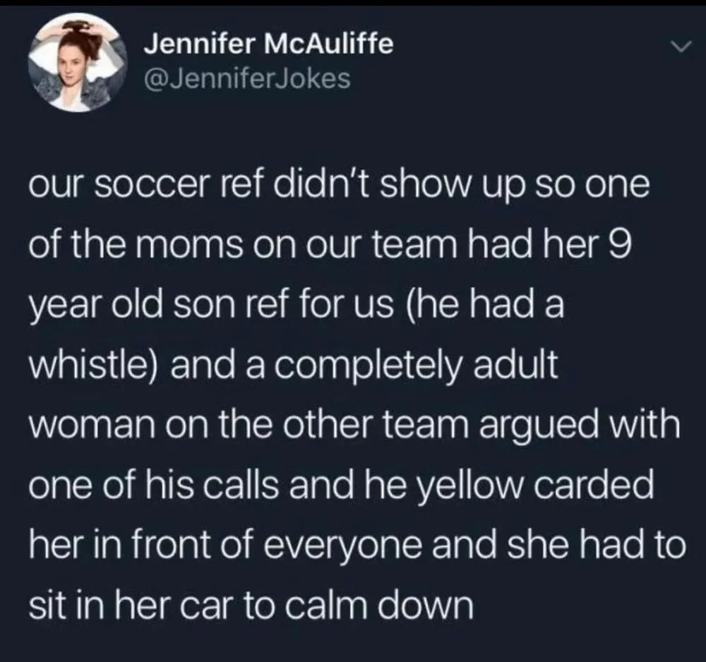 Jokes
our soccer ref didn't show up so one of the moms on our team had her 9 year old son ref for us (he had a whistle) and a completely adult woman on the other team argued with one of his calls and he yellow carded her in front of everyone and she had to sit in her car to calm down