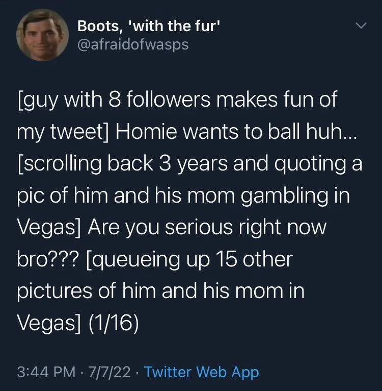 [guy with 8 followers makes fun of my tweet] Homie wants to ball huh... [scrolling back 3 years and quoting a pic of him and his mom gambling in Vegas] Are you serious right now bro??? [queueing up 15 other pictures of him and his mom in Vegas] (1/16)