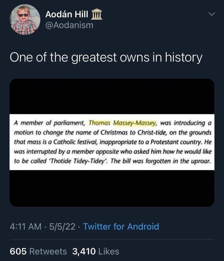 One of the greatest owns in history

(Screenshot of book excerpt) 

A member of parliament, Thomas Massey-Massey, was introducing a motion to change the name of Christmas to Christ-tide, on the grounds that mass is a Catholic festival, inappropriate to a Protestant country. He was interrupted by a member opposite who asked him how he would like to be called 'Thotide Tidey-Tidey'. The bill was forgotten in the uproar.