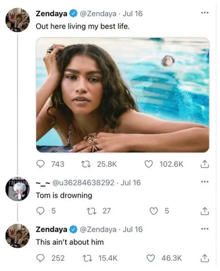 Out here living my best life.


(Photo of zendaya posing at pool with Tom holland awkwardly swimming in background)

@u36284638292.
Tom is drowning




Zendaya
@Zendaya
This ain't about him