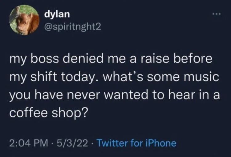 my boss denied me a raise before my shift today. what's some music you have never wanted to hear in a coffee shop?
